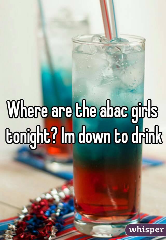Where are the abac girls tonight? Im down to drink