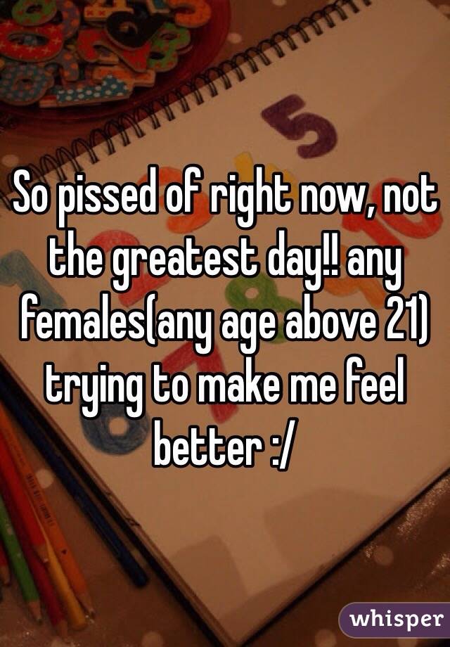 So pissed of right now, not the greatest day!! any females(any age above 21) trying to make me feel better :/