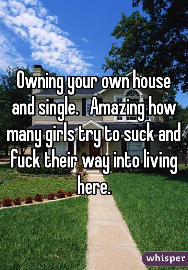 Owning your own house and single.   Amazing how many girls try to suck and fuck their way into living here.