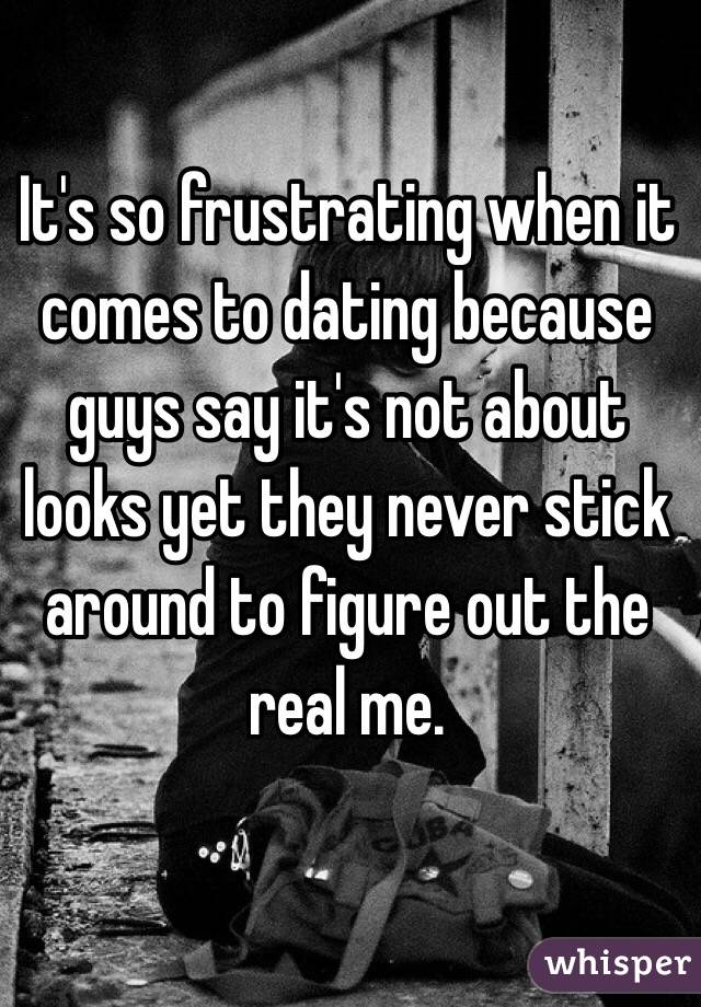 It's so frustrating when it comes to dating because guys say it's not about looks yet they never stick around to figure out the real me. 