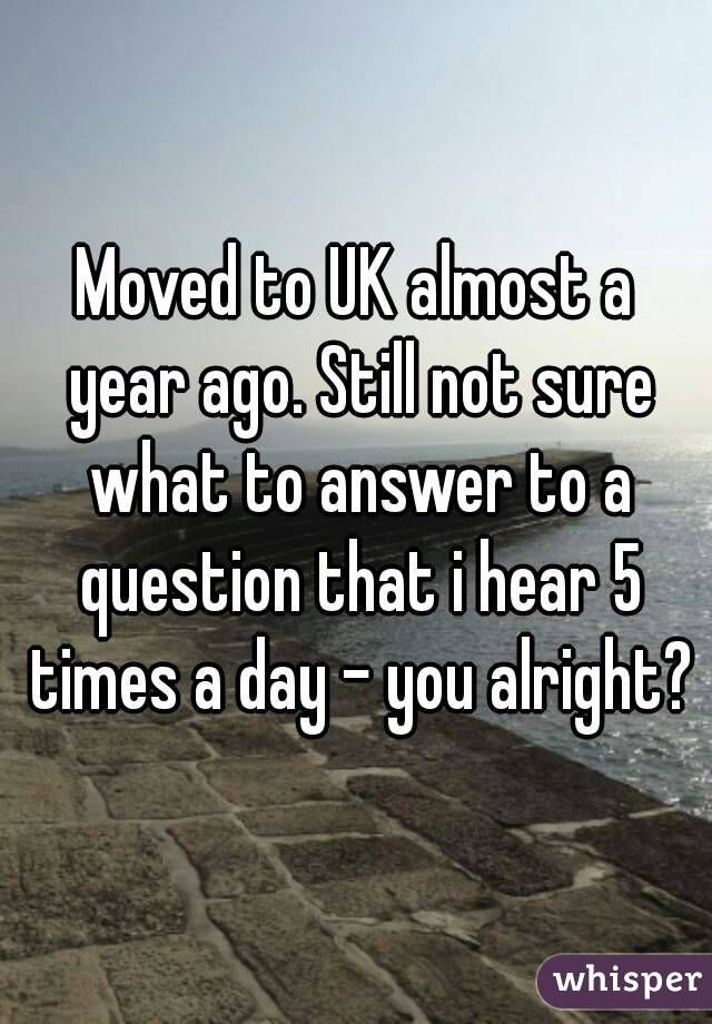 Moved to UK almost a year ago. Still not sure what to answer to a question that i hear 5 times a day - you alright?