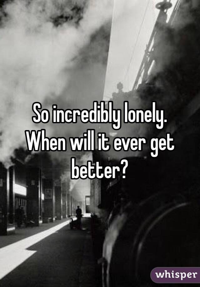 So incredibly lonely. 
When will it ever get better? 