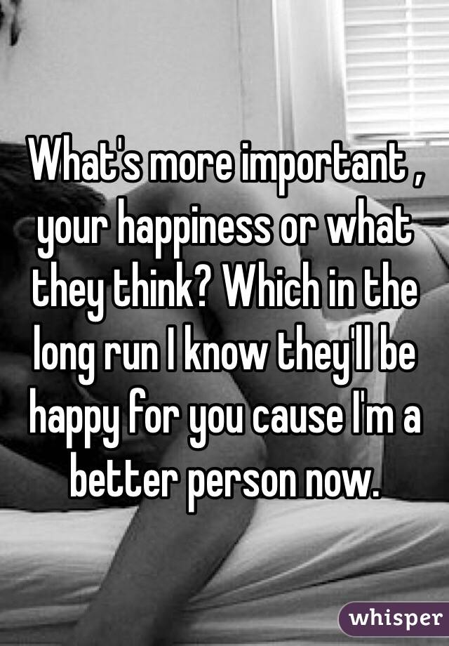 What's more important , your happiness or what they think? Which in the long run I know they'll be happy for you cause I'm a better person now. 