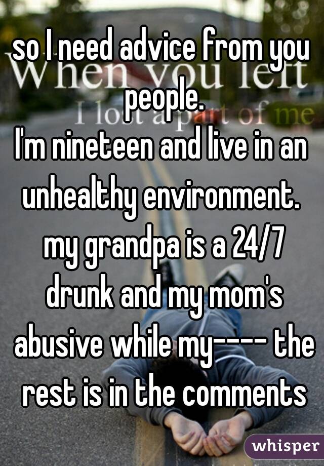 so I need advice from you people.
I'm nineteen and live in an unhealthy environment.  my grandpa is a 24/7 drunk and my mom's abusive while my---- the rest is in the comments