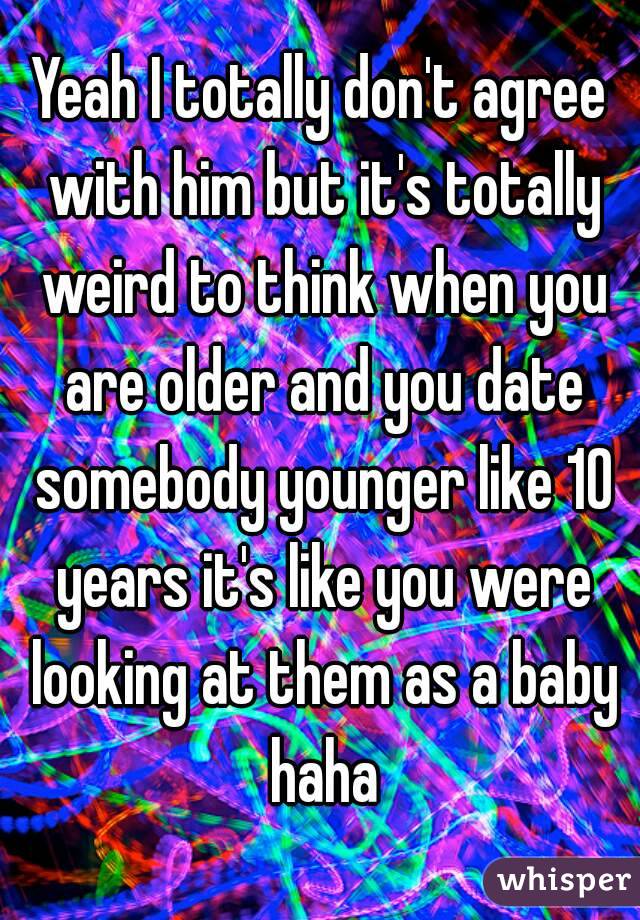 Yeah I totally don't agree with him but it's totally weird to think when you are older and you date somebody younger like 10 years it's like you were looking at them as a baby haha