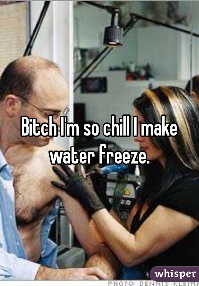 Bitch I'm so chill I make water freeze. 