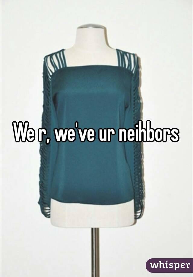 We r, we've ur neihbors