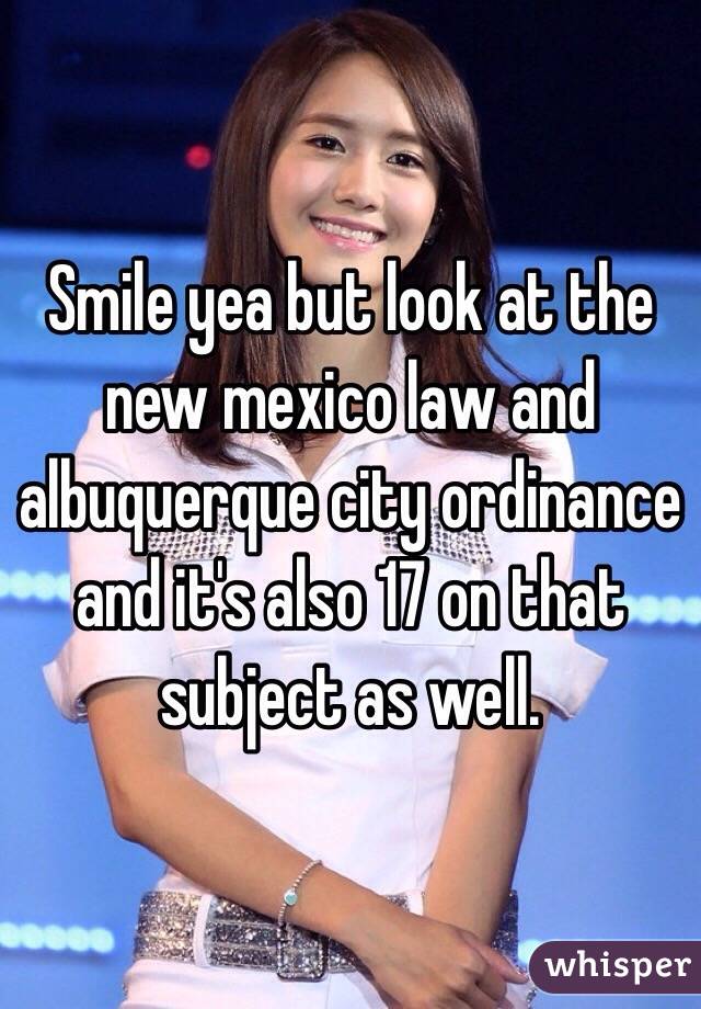 Smile yea but look at the new mexico law and albuquerque city ordinance and it's also 17 on that subject as well. 