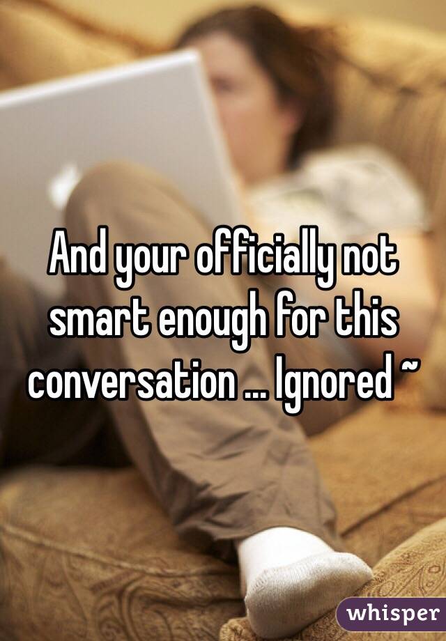 And your officially not smart enough for this conversation ... Ignored ~