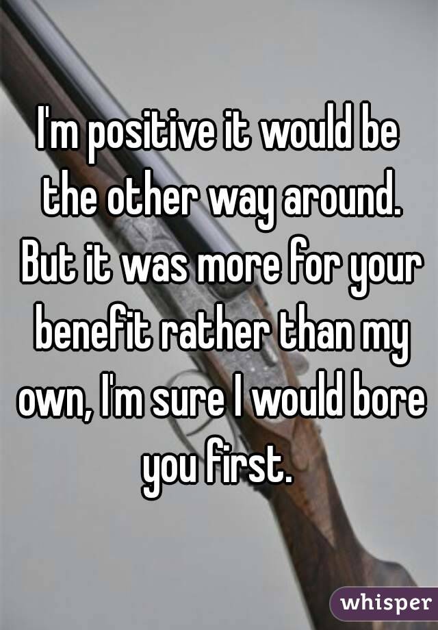 I'm positive it would be the other way around. But it was more for your benefit rather than my own, I'm sure I would bore you first. 
