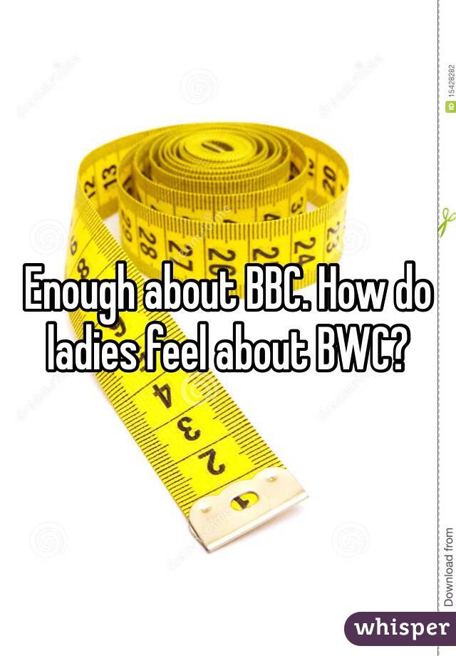 Enough about BBC. How do ladies feel about BWC?