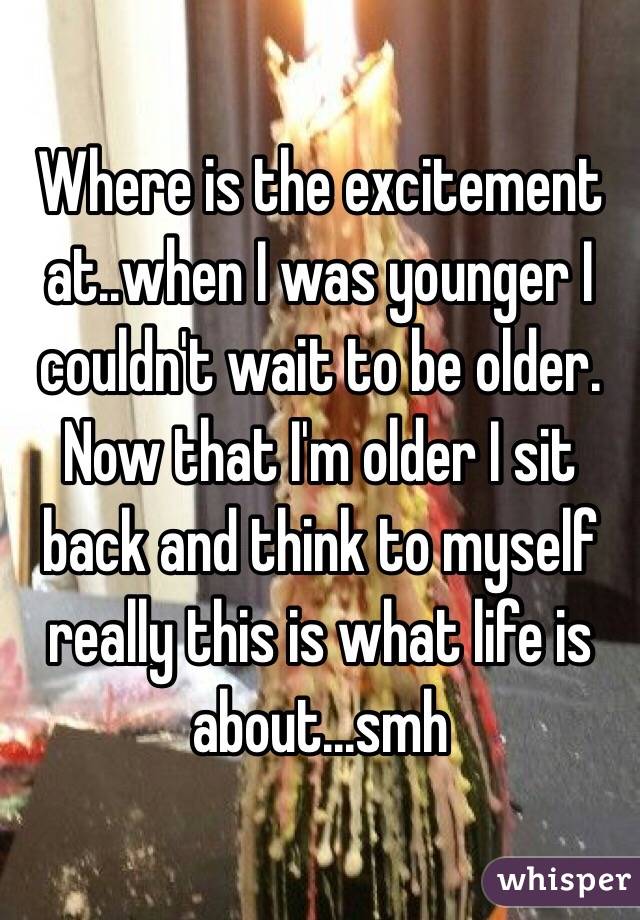 Where is the excitement at..when I was younger I couldn't wait to be older. Now that I'm older I sit back and think to myself really this is what life is about...smh