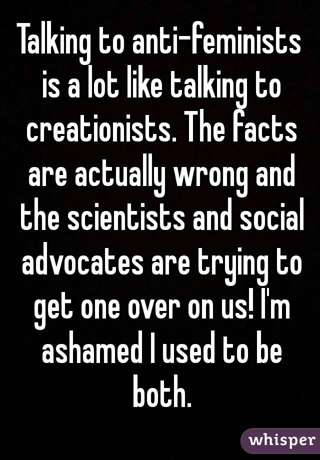 Talking to anti-feminists is a lot like talking to creationists. The facts are actually wrong and the scientists and social advocates are trying to get one over on us! I'm ashamed I used to be both.