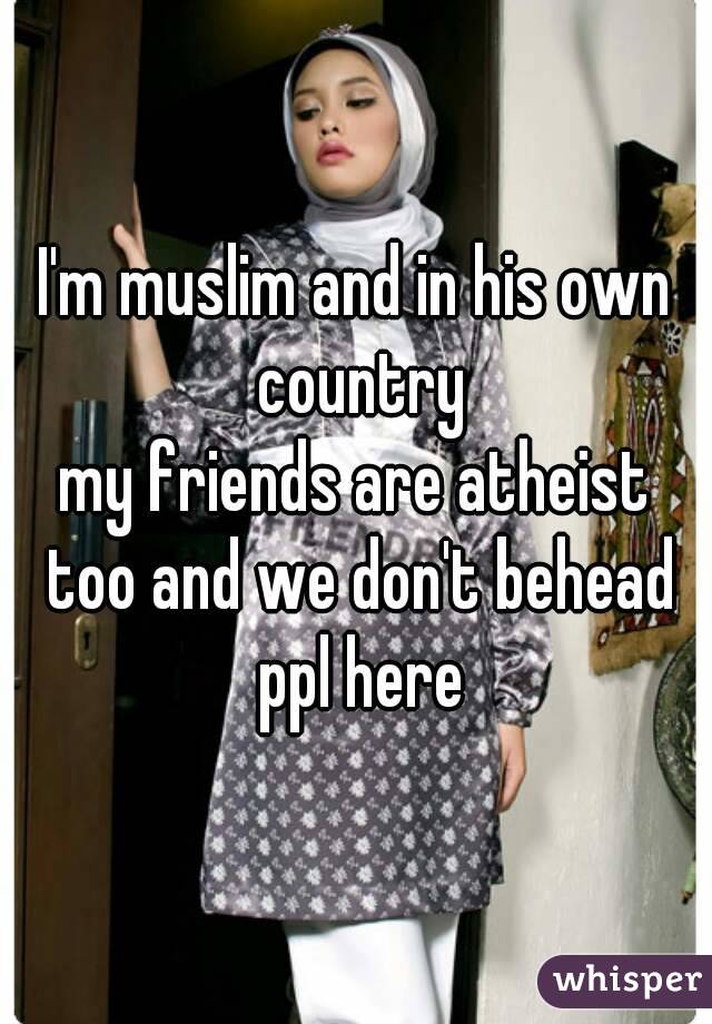 I'm muslim and in his own country
my friends are atheist too and we don't behead ppl here