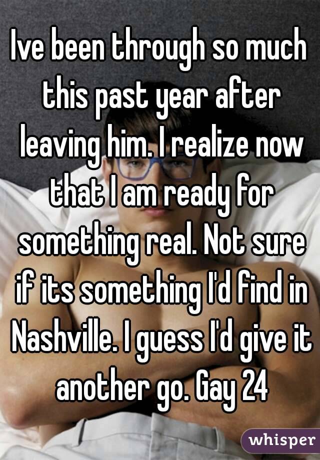Ive been through so much this past year after leaving him. I realize now that I am ready for something real. Not sure if its something I'd find in Nashville. I guess I'd give it another go. Gay 24