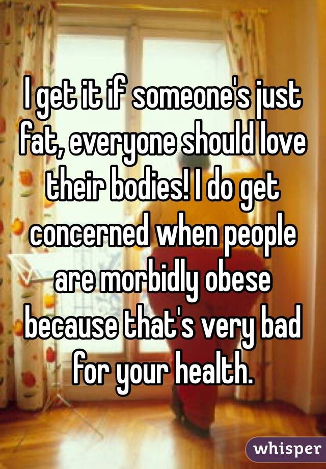 I get it if someone's just fat, everyone should love their bodies! I do get concerned when people are morbidly obese because that's very bad for your health. 