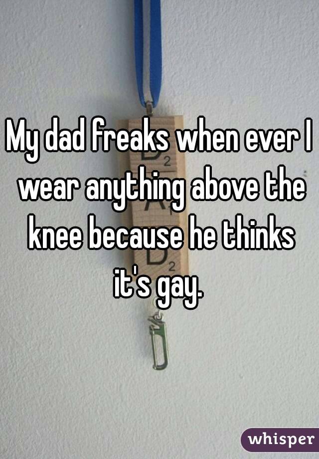 My dad freaks when ever I wear anything above the knee because he thinks it's gay. 