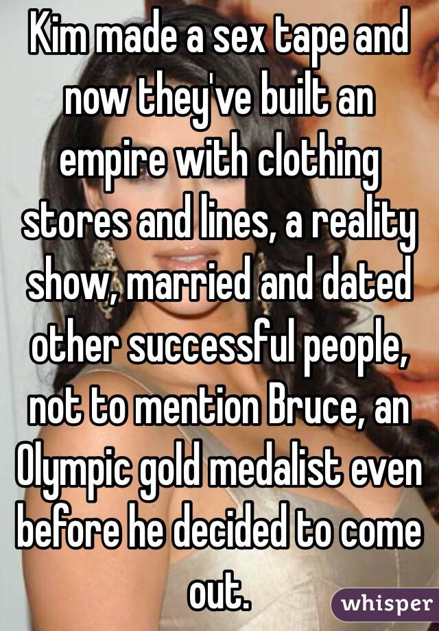 Kim made a sex tape and now they've built an empire with clothing stores and lines, a reality show, married and dated other successful people, not to mention Bruce, an Olympic gold medalist even before he decided to come out. 