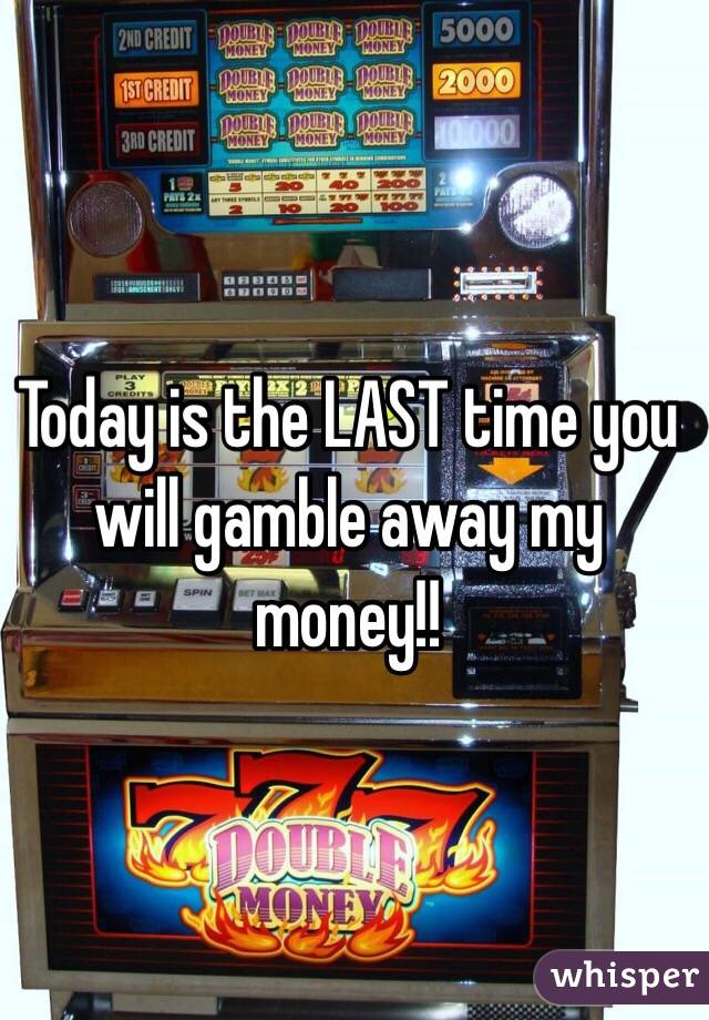 Today is the LAST time you will gamble away my money!!