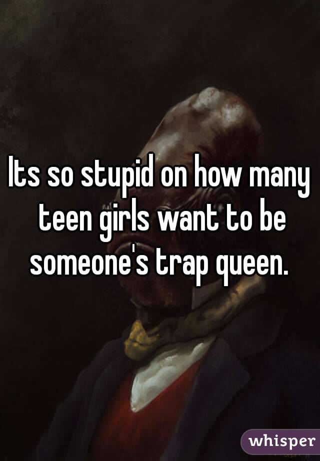 Its so stupid on how many teen girls want to be someone's trap queen. 