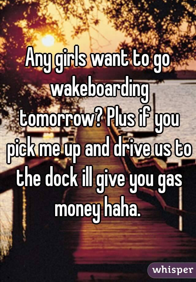 Any girls want to go wakeboarding tomorrow? Plus if you pick me up and drive us to the dock ill give you gas money haha. 