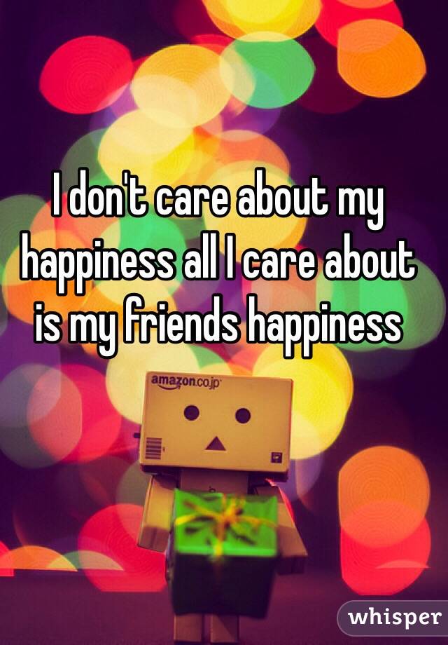 I don't care about my happiness all I care about is my friends happiness 