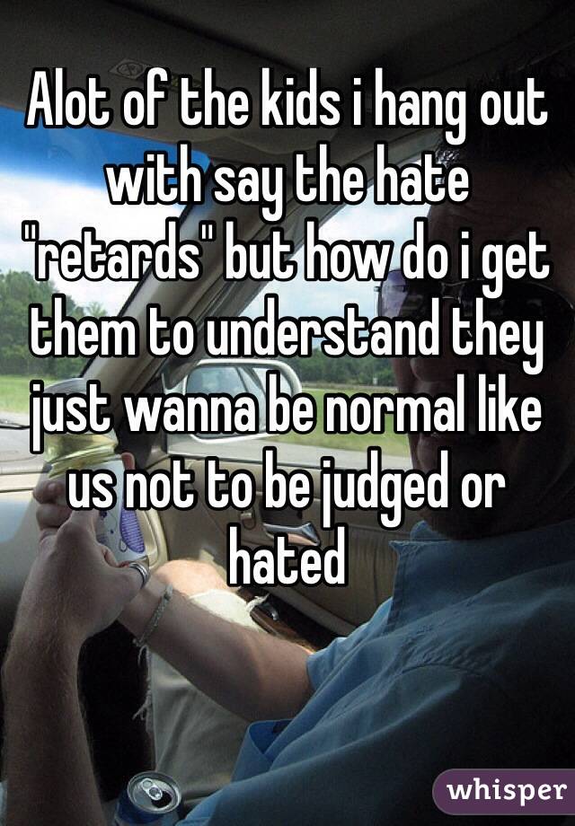Alot of the kids i hang out with say the hate "retards" but how do i get them to understand they just wanna be normal like us not to be judged or hated
