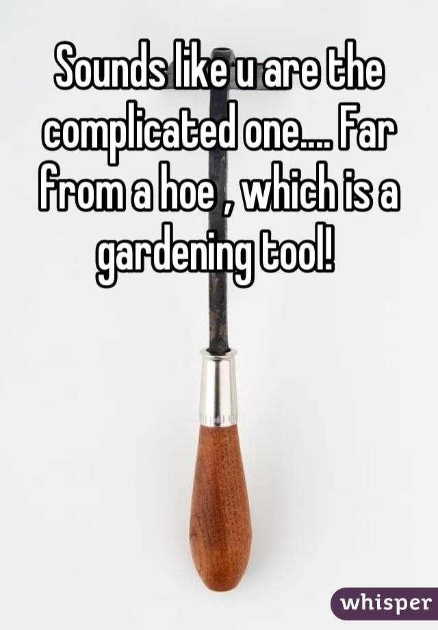 Sounds like u are the complicated one.... Far from a hoe , which is a gardening tool! 