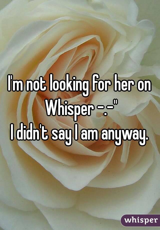 I'm not looking for her on Whisper -.-"
I didn't say I am anyway.