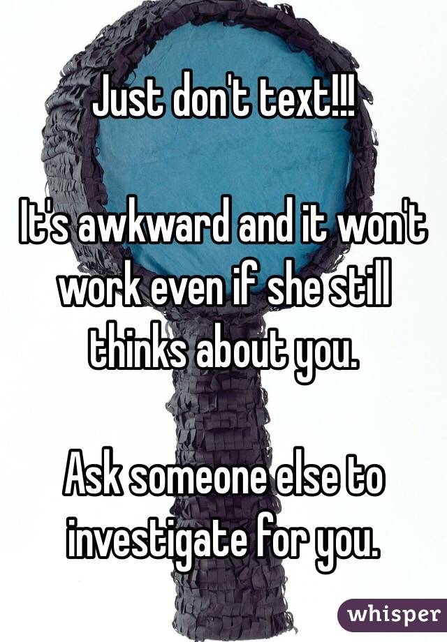 Just don't text!!!

It's awkward and it won't work even if she still thinks about you.

Ask someone else to investigate for you.