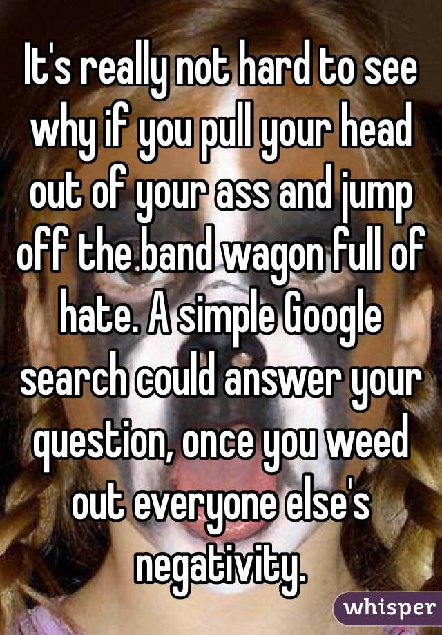 It's really not hard to see why if you pull your head out of your ass and jump off the band wagon full of hate. A simple Google search could answer your question, once you weed out everyone else's negativity. 