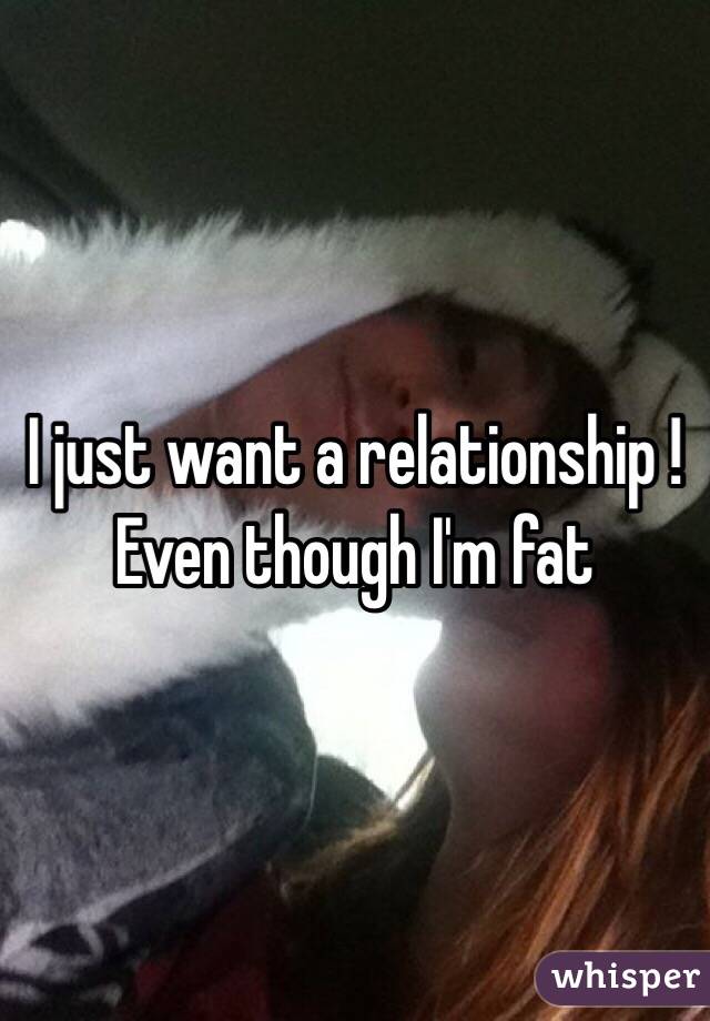 I just want a relationship ! Even though I'm fat 