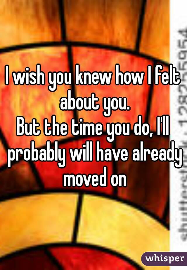 I wish you knew how I felt about you.
But the time you do, I'll probably will have already moved on