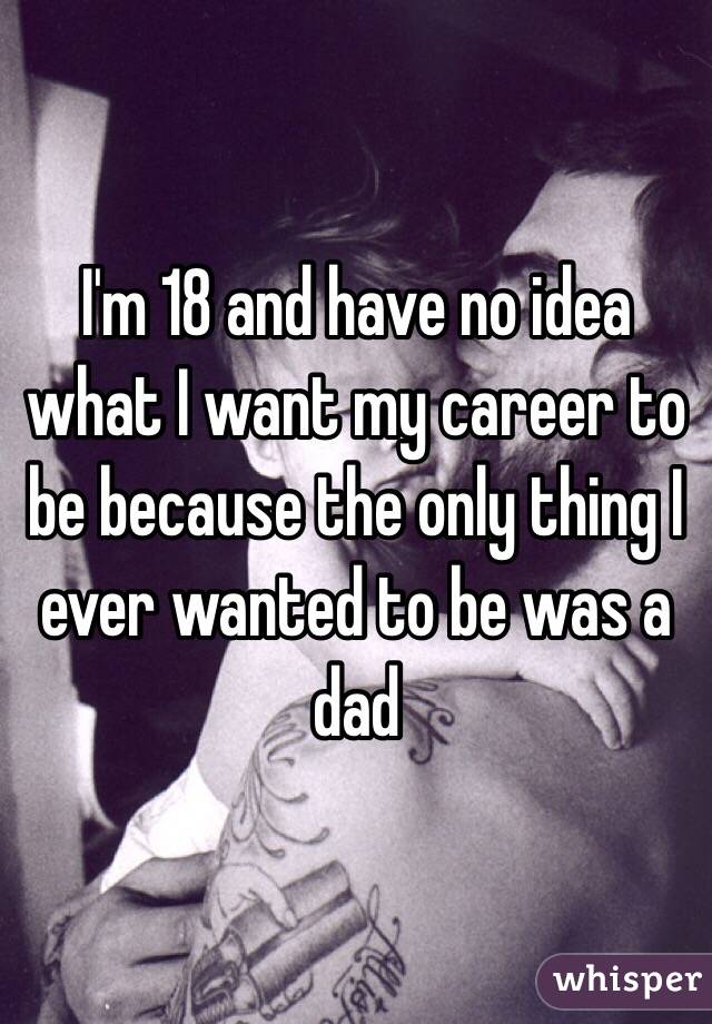I'm 18 and have no idea what I want my career to be because the only thing I ever wanted to be was a dad