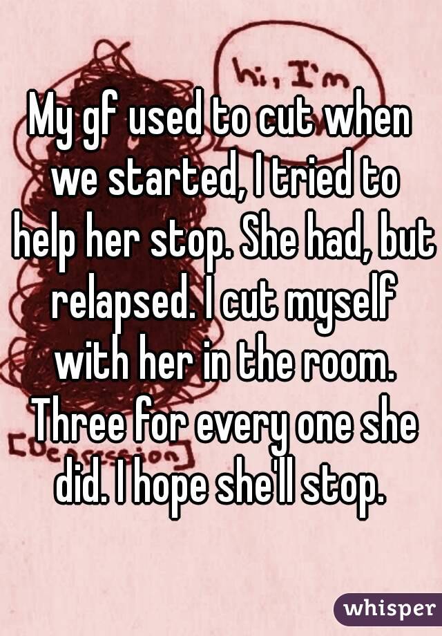My gf used to cut when we started, I tried to help her stop. She had, but relapsed. I cut myself with her in the room. Three for every one she did. I hope she'll stop. 