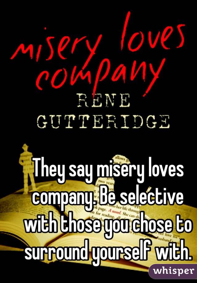 They say misery loves company. Be selective with those you chose to surround yourself with. 