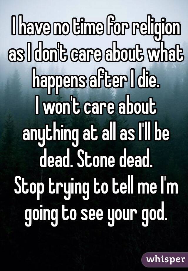 I have no time for religion as I don't care about what happens after I die.
I won't care about anything at all as I'll be dead. Stone dead.
Stop trying to tell me I'm going to see your god.
