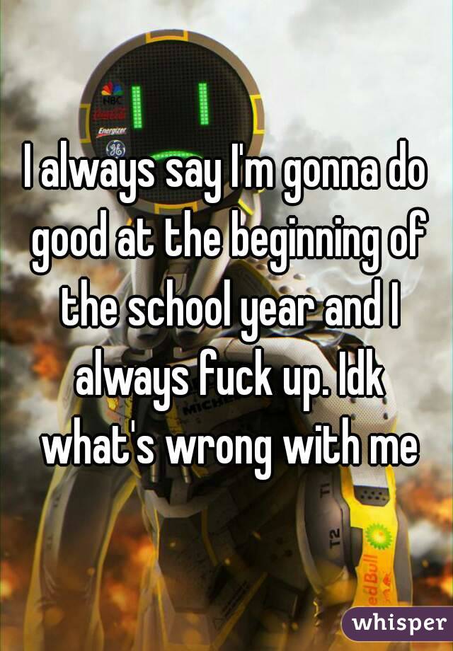 I always say I'm gonna do good at the beginning of the school year and I always fuck up. Idk what's wrong with me