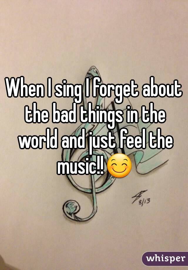 When I sing I forget about the bad things in the world and just feel the music!!😊