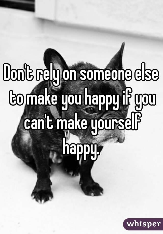 Don't rely on someone else to make you happy if you can't make yourself happy. 