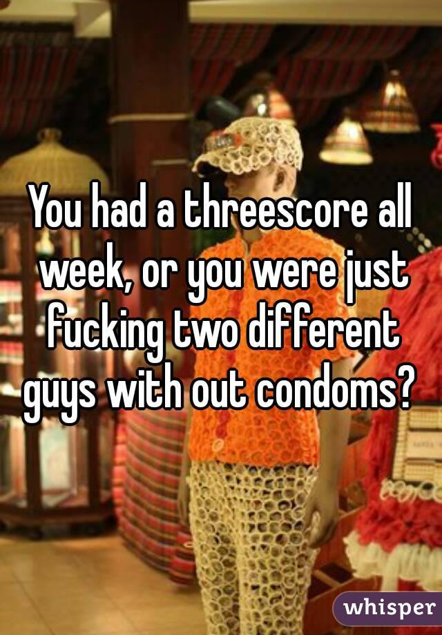 You had a threescore all week, or you were just fucking two different guys with out condoms? 
