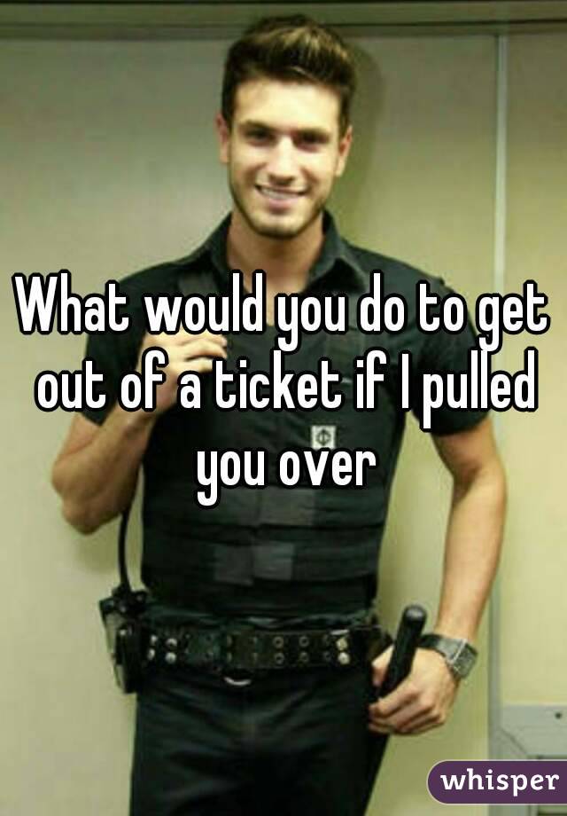 What would you do to get out of a ticket if I pulled you over