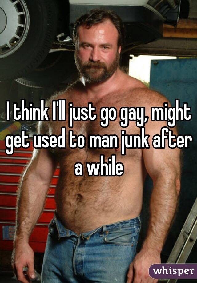 I think I'll just go gay, might get used to man junk after a while