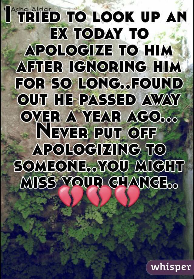 I tried to look up an ex today to apologize to him after ignoring him for so long..found out he passed away over a year ago...
Never put off apologizing to someone..you might miss your chance.. 💔💔💔
