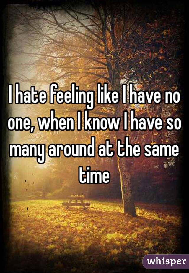I hate feeling like I have no one, when I know I have so many around at the same time 