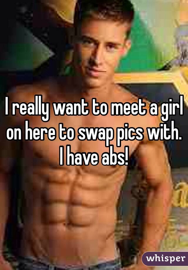 I really want to meet a girl on here to swap pics with.  I have abs!