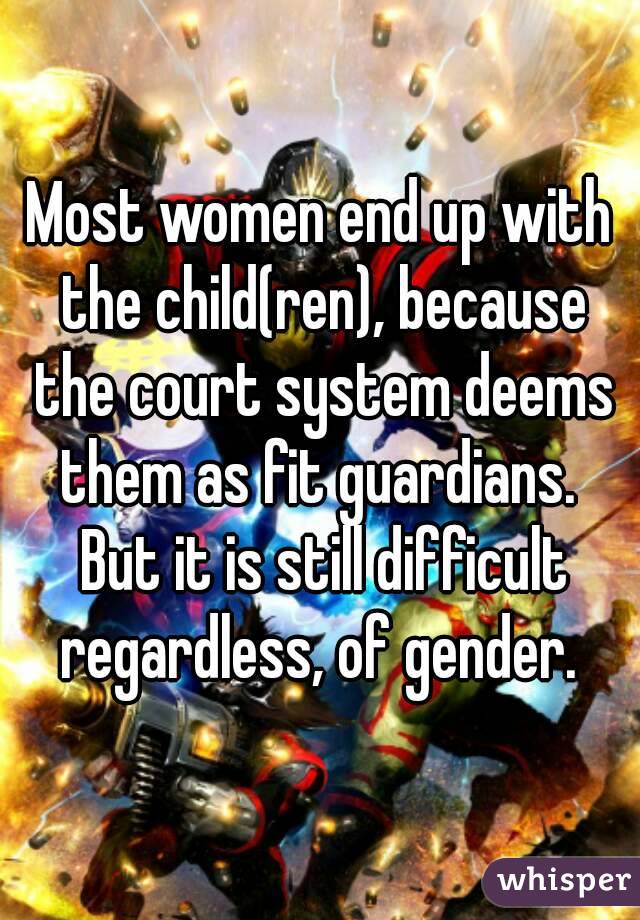 Most women end up with the child(ren), because the court system deems them as fit guardians.  But it is still difficult regardless, of gender. 