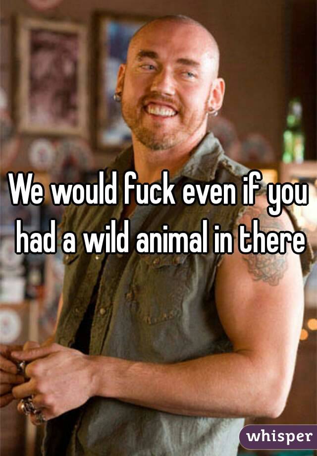 We would fuck even if you had a wild animal in there