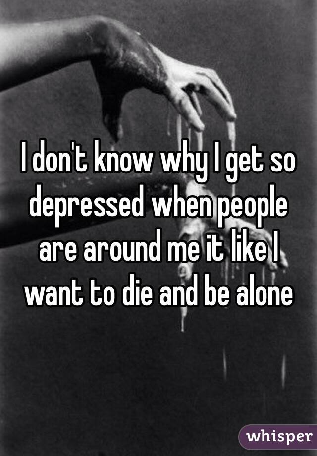 I don't know why I get so depressed when people are around me it like I want to die and be alone 