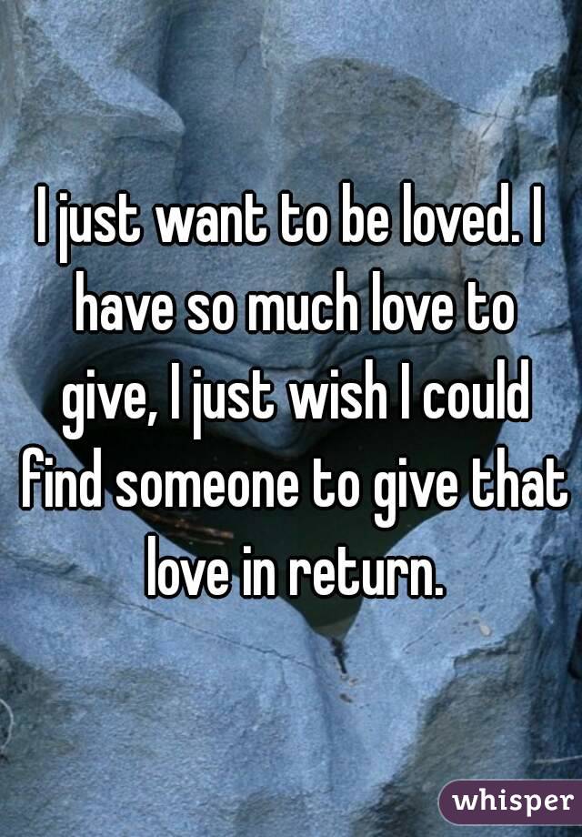 I just want to be loved. I have so much love to give, I just wish I could find someone to give that love in return.